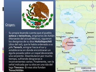  Origen:

   Su propia leyenda cuenta que el pueblo
    azteca o tenochcas, originarios de Aztlán
    (Noroeste del actual México), siguieron
    los designios de su dios Huitzilopochtli
    (dios del sol), que le había ordenado a su
    jefe Tenoch, emigrar hacia el sur y
    establecerse en donde encontraran un
    águila posada sobre un nopal devorando
    una serpiente. Deambularon por mucho
    tiempo, sufriendo desgracias e
    inconvenientes varios. Finalmente, ven la
    señal indicada por su dios en una isla del
    lago Texcoco. En ese sitio fundan
    Tenochtitlán.
 