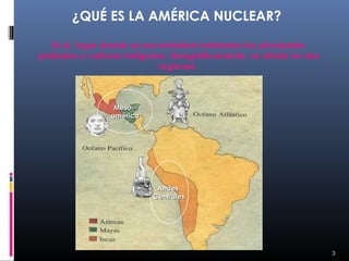 ¿QUÉ ES LA AMÉRICA NUCLEAR?

   Es el lugar donde se encontraban instalados los principales
poblados y culturas indígenas. Geográficamente, se divide en dos
                           regiones:
                                 


                 Meso-
                américa




                           Andes
                          Centrales




                                                                   3
 