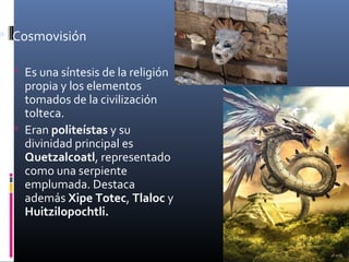  Cosmovisión

   Es una síntesis de la religión
    propia y los elementos
    tomados de la civilización
    tolteca.
   Eran politeístas y su
    divinidad principal es
    Quetzalcoatl, representado
    como una serpiente
    emplumada. Destaca
    además Xipe Totec, Tlaloc y
    Huitzilopochtli.
 