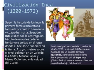Civilización Inca
  (1200-1572)

 Según la historia de los Inca, la
  primera familia inca estaba
  formada por cuatro hermanos
  y cuatro hermana. Su padre,
  Inti, el dios sol, les entregó un
  báculo de oro y les ordenó
  fundar una cuidad en el lugar
  donde el báculo se hundiera en      Los investigadores, señalan que hacia
  la tierra. A 3.400 metros sobre     el año 1200, la ciudad del Cuzco era
  el nivel del mar, en un valle de    habitada por un pueblo llamado
                                      Quechua, conocido también como
  los Andes, Manco Capac y            Inca, gobernado por el Sapa Inca
  Mama Ocllo fundan la cuidad         (Único Señor), venerado como dios, se
  del Cuzco.                          consideraba hijo del dios Inti.
 