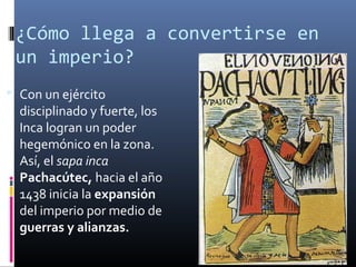 ¿Cómo llega a convertirse en
 un imperio?
 Con un ejército
  disciplinado y fuerte, los
  Inca logran un poder
  hegemónico en la zona.
  Así, el sapa inca
  Pachacútec, hacia el año
  1438 inicia la expansión
  del imperio por medio de
  guerras y alianzas.
 
