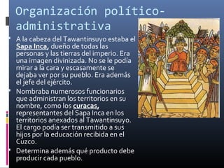 Organización político-
  administrativa
 A la cabeza del Tawantinsuyo estaba el
  Sapa Inca, dueño de todas las
  personas y las tierras del imperio. Era
  una imagen divinizada. No se le podía
  mirar a la cara y escasamente se
  dejaba ver por su pueblo. Era además
  el jefe del ejército.
 Nombraba numerosos funcionarios
  que administran los territorios en su
  nombre, como los curacas,
  representantes del Sapa Inca en los
  territorios anexados al Tawantinsuyo.
  El cargo podía ser transmitido a sus
  hijos por la educación recibida en el
  Cuzco.
 Determina además qué producto debe
  producir cada pueblo.
 
