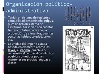 Organización político-
 administrativa
 Tenían un sistema de registro y
  contabilidad denominado quipus,
  pues no tenían sistema de
  escrituras. Así sabían con cuántas
  tierras contaban cada año, la
  producción de alimentos, cuántas
  personas habían, su edad, sexo,
  etc.
 La unidad del imperio estaba
  basada en elementos como las
  leyes, el idioma (quechua o
  runasini) y el culto al dios Inti. Los
  pueblos sometidos podían
  mantener sus propias lenguas y
  dioses.
 