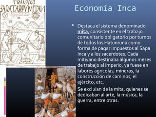 Economía Inca
 Destaca el sistema denominado
  mita, consistente en el trabajo
  comunitario obligatorio por turnos
  de todos los Hatunruna como
  forma de pagar impuestos al Sapa
  Inca y a los sacerdotes. Cada
  mitiyano destinaba algunos meses
  de trabajo al imperio, ya fuese en
  labores agrícolas, mineras, la
  construcción de caminos, el
  ejército, etc.
 Se excluían de la mita, quienes se
  dedicaban al arte, la música, la
  guerra, entre otras.
 