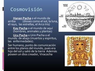 Cosmovisión
     Hanan Pacha o el mundo de
arriba       (dioses como el sol, la luna,
el rayo, las estrellas, el Arco Iris)
     Kay Pacha o el mundo de aquí
     (hombres, animales y plantas)
     Ucu Pacha o Urin Pacha o el
mundo de abajo (muertos y espiritus,
las enfermedades).
Ser humano, punto de comunicación
entre los planos del mundo, pues era
hijo del sol y salió de la tierra Además
poseen un dios creador, Viracocha
 