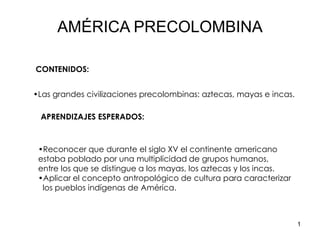 1
•Las grandes civilizaciones precolombinas: aztecas, mayas e incas.
•Reconocer que durante el siglo XV el continente americano
estaba poblado por una multiplicidad de grupos humanos,
entre los que se distingue a los mayas, los aztecas y los incas.
•Aplicar el concepto antropológico de cultura para caracterizar
los pueblos indígenas de América.
APRENDIZAJES ESPERADOS:
CONTENIDOS:
AMÉRICA PRECOLOMBINA
 