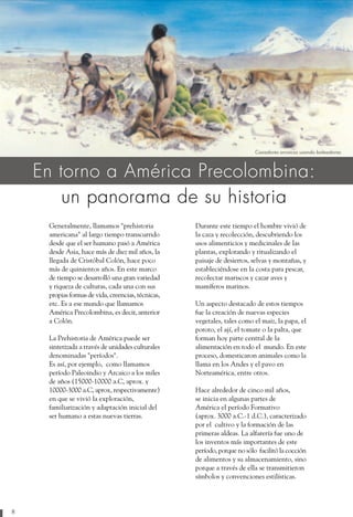 Cazadores arcaicos usando boleadoras



    En torno a América Precolombina:
        un panorama de su historia
     Generalmente, llamamos "prehistoria            Durante este tiempo el hombre vivió de
     americana" al largo tiempo transcurrido        la caza y recolección, descubriendo los
     desde que el ser humano pasó a América         usos alimenticios y medicinales de las
     desde Asia, hace más de diez mil años, la      plantas, explorando y ritualizando el
     llegada de Cristóbal Colón, hace poco          paisaje de desiertos, selvas y montañas, y
     más de quinientos años. En este marco          estableciéndose en la costa para pescar,
     de tiempo se desarrolló una gran variedad      recolectar mariscos y cazar aves y
     y riqueza de culturas, cada una con sus        mamíferos marinos.
     propias formas de vida, creencias, técnicas,
     etc. Es a ese mundo que llamamos               Un aspecto destacado de estos tiempos
     América Precolombina, es decir, anterior       fue la creación de nuevas especies
     a Colón.                                       vegetales, tales como el maiz, la papa, el
                                                    poroto, el ají, el tomate o la palta, que
     La Prehistoria de América puede ser            forman hoy parte central de la
     sintetizada a través de unidades culturales    alimentación en todo el mundo. En este
     denominadas "períodos".                        proceso, domesticaron animales como la
     Es así, por ejemplo, como llamamos             llama en los Andes y el pavo en
     período Paleoindio y Arcaico a los miles       Norteamérica, entre otros.
     de años (15000-10000 a.C, aprox. y
     10000-3000 a.C, aprox, respectivamente)        Hace alrededor de cinco mil años,
     en que se vivió la exploración,                se inicia en algunas partes de
     familiarización y adaptación inicial del       América el período Formativo
     ser humano a estas nuevas tierras.             (aprox. 3000 a.C.-1 d.C.), caracterizado
                                                    por el cultivo y la formación de las
                                                    primeras aldeas. La alfarería fue uno de
                                                    los inventos más importantes de este
                                                    período, porque no sólo facilitó la cocción
                                                    de alimentos y su almacenamiento, sino
                                                    porque a través de ella se transmitieron
                                                    símbolos y convenciones estilísticas.




8
 