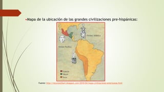 •Mapa de la ubicación de las grandes civilizaciones pre-hispánicas:
Fuente: http://recursoslibart.blogspot.com/2010/04/mapa-civilizaciones-americanas.html
 