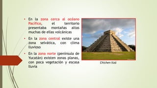 • En la zona cerca al océano
Pacífico, el territorio
presentaba montañas altas
muchas de ellas volcánicas
• En la zona central existe una
zona selvática, con clima
lluvioso
• En la zona norte (península de
Yucatán) existen zonas planas,
con poca vegetación y escasa
lluvia
Chichen Itzá
 