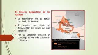 B) Entorno Geográficos de los
Aztecas
• Se localizaron en el actual
territorio de México
• Su capital se ubicó en
Tenochtitlán (en medio del lago
Texcoco)
• Por su ubicación crearon un
complejo sistema de cultivo en
chinampas
 
