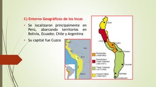 C) Entorno Geográficos de los Incas
• Se localizaron principalmente en
Perú, abarcando territorios en
Bolivia, Ecuador, Chile y Argentina
• Su capital fue Cuzco
 