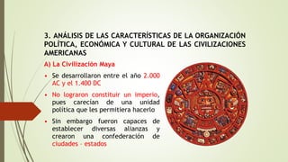 3. ANÁLISIS DE LAS CARACTERÍSTICAS DE LA ORGANIZACIÓN
POLÍTICA, ECONÓMICA Y CULTURAL DE LAS CIVILIZACIONES
AMERICANAS
A) La Civilización Maya
• Se desarrollaron entre el año 2.000
AC y el 1.400 DC
• No lograron constituir un imperio,
pues carecían de una unidad
política que les permitiera hacerlo
• Sin embargo fueron capaces de
establecer diversas alianzas y
crearon una confederación de
ciudades – estados
 