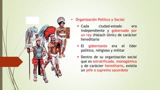 • Organización Política y Social:
 Cada ciudad-estado era
independiente y gobernado por
un rey (Halach Uinic) de carácter
hereditario
 El gobernante era el líder
político, religioso y militar
 Dentro de su organización social
que es estratificada, monogámica
y de carácter hereditario, existía
un jefe o supremo sacerdote
 