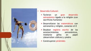 • Desarrollo Cultural:
 Tuvieron un gran desarrollo
astronómico ligado a la religión (con
sacrificios humanos)
 Desarrollaron las matemáticas con
astronomía y religión, conocían el 0
 Dejaban registro escrito de los
acontecimientos astronómicos,
mediante glifos en papel
(desarrollan códices) y piedra
 Construyeron pirámides
 