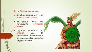 B) La Civilización Azteca
• Se desarrollaron entre el
1.200 AC y el 1.524 DC
• Su estado tenía una
composición tecnócrata
militar
• Lograron establecer un
imperio, con la
consecuente dominación a
otros pueblos los cuales les
pagaban tributos
 