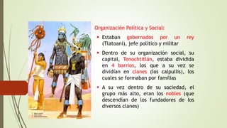 • Organización Política y Social:
 Estaban gobernados por un rey
(Tlatoani), jefe político y militar
 Dentro de su organización social, su
capital, Tenochtitlán, estaba dividida
en 4 barrios, los que a su vez se
dividían en clanes (los calpullis), los
cuales se formaban por familias
 A su vez dentro de su sociedad, el
grupo más alto, eran los nobles (que
descendían de los fundadores de los
diversos clanes)
 
