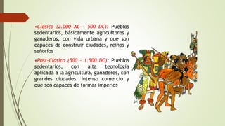 •Clásico (2.000 AC – 500 DC): Pueblos
sedentarios, básicamente agricultores y
ganaderos, con vida urbana y que son
capaces de construir ciudades, reinos y
señoríos
•Post-Clásico (500 – 1.500 DC): Pueblos
sedentarios, con alta tecnología
aplicada a la agricultura, ganaderos, con
grandes ciudades, intenso comercio y
que son capaces de formar imperios
 