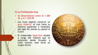 C) La Civilización Inca
• Se desarrollaron entre el 1.300
AC y el 1.532 DC
• Los incas logaron construir un
gran imperio, el cual tiene su
máximo esplendor a mediados
del siglo XV, siendo su capital el
Cuzco
• El emperador Sapa-Inca estaba
a cargo del imperio que se
extensión desde Ecuador a
Chile central, este tenía un
origen divino
 