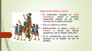 • Organización Política y Social:
 El emperador ocupaba un cargo
hereditario, siendo el próximo
emperador elegido de sus hijos
varones con la esposa principal
 Era jefe político y militar
 Políticamente le daban unidad al
imperio a través del idioma
(quechua) y de la religión (dios Inti)
 Se le consideraba una deidad (por
ejemplo no se dejaba ver por el
pueblo)
 