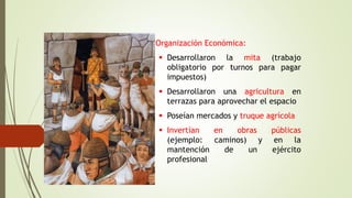 • Organización Económica:
 Desarrollaron la mita (trabajo
obligatorio por turnos para pagar
impuestos)
 Desarrollaron una agricultura en
terrazas para aprovechar el espacio
 Poseían mercados y truque agrícola
 Invertían en obras públicas
(ejemplo: caminos) y en la
mantención de un ejército
profesional
 
