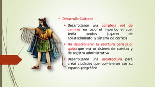 • Desarrollo Cultural:
 Desarrollaron una compleja red de
caminos en todo el imperio, el cual
tenía tambos (lugares de
abastecimiento) y sistema de correos
 No desarrollaron la escritura pero si el
quipu que era un sistema de cuentas y
de registro administrativo
 Desarrollaron una arquitectura para
crear ciudades que convivieran con su
espacio geográfico
 