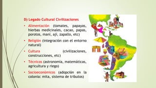 D) Legado Cultural Civilizaciones
• Alimentación (tomates, papayas,
hierbas medicinales, cacao, papas,
porotos, maní, ají, zapallo, etc)
• Religión (integración con el entorno
natural)
• Cultura (civilizaciones,
construcciones, etc)
• Técnicos (astronomía, matemáticas,
agricultura y riego)
• Socioeconómicos (adopción en la
colonia: mita, sistema de tributos)
 
