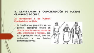 4. IDENTIFICACIÓN Y CARACTERIZACIÓN DE PUEBLOS
ORIGINARIOS DE CHILE
A) Introducción a los Pueblos
Prehispánicos en Chile
• La localización geográfica de los
pueblos aborígenes estaba en
directa relación con sus modos de
vida, sedentarios o nómadas, con
su organización social, con sus
costumbres y sus hábitos
domésticos de vida
 