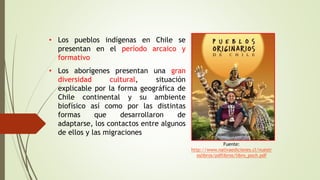 • Los pueblos indígenas en Chile se
presentan en el período arcaico y
formativo
• Los aborígenes presentan una gran
diversidad cultural, situación
explicable por la forma geográfica de
Chile continental y su ambiente
biofísico así como por las distintas
formas que desarrollaron de
adaptarse, los contactos entre algunos
de ellos y las migraciones
Fuente:
http://www.nativaediciones.cl/nuestr
oslibros/pdflibros/libro_poch.pdf
 