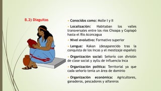 B.2) Diaguitas • Conocidos como: Molle I y II
• Localización: Habitaban los valles
transversales entre los ríos Choapa y Copiapó
hasta el Río Aconcagua
• Nivel evolutivo: Formativo superior
• Lengua: Kakan (desaparecido tras la
conquista de los Incas y el mestizaje español)
• Organización social: Señorío con división
de clase social y ayllu de influencia Inca
• Organización política: Territorial ya que
cada señorío tenía un área de dominio
• Organización económica: Agricultores,
ganaderos, pescadores y alfareros
 