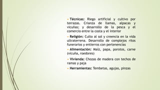 • Técnicas: Riego artificial y cultivo por
terrazas. Crianza de llamas, alpacas y
vicuñas; y desarrollo de la pesca y el
comercio entre la costa y el interior
• Religión: Culto al sol y creencia en la vida
ultraterrena. Desarrollo de complejos ritos
funerarios y entierros con pertenencias
• Vivienda: Chozas de madera con techos de
ramas y paja
• Alimentación: Maíz, papa, porotos, carne
(vicuña, roedores)
• Herramientas: Tembetas, agujas, pinzas
 