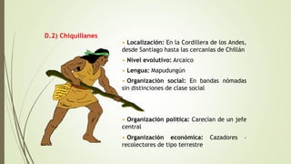 D.2) Chiquillanes
• Localización: En la Cordillera de los Andes,
desde Santiago hasta las cercanías de Chillán
• Nivel evolutivo: Arcaico
• Lengua: Mapudungún
• Organización social: En bandas nómadas
sin distinciones de clase social
• Organización política: Carecían de un jefe
central
• Organización económica: Cazadores –
recolectores de tipo terrestre
 