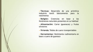 • Técnicas: Desarrollo de una primitiva
industria textil básicamente para la
vestimenta
• Religión: Creencias en base a los
fenómenos naturales presentes en su habitad
• Vivienda: Toldos de cuero transportables
• Alimentación: Carne (guanacos) y frutos
silvestres
• Herramientas: Vestimenta rudimentaria en
base a cuero de guanaco
 