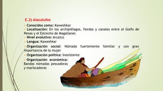 E.2) Alacalufes
• Conocidos como: Kaweshkar
• Localización: En los archipiélagos, fiordos y canales entre el Golfo de
Penas y el Estrecho de Magallanes
• Organización social: Nómada fuertemente familiar y con gran
importancia de la mujer
• Organización política: Inexistente
• Nivel evolutivo: Arcaico
• Lengua: Kaweshkar
• Organización económica:
Bandas nómadas pescadoras
y mariscadoras
 