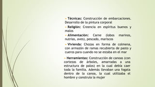• Técnicas: Construcción de embarcaciones.
Desarrollo de la pintura corporal
• Religión: Creencia en espíritus buenos y
malos
• Vivienda: Chozas en forma de colmena,
con armazón de ramas recubierta de pasto y
cueros para cuando no se estaba en el mar
• Alimentación: Carne (lobos marinos,
nutrias, aves), pescado, mariscos
• Herramientas: Construcción de canoas (con
cortezas de árboles, amarradas a una
estructura de palos) en la cual debía caer
toda la familia. Además llevaban una fogata
dentro de la canoa, la cual utilizaba el
hombre y construía la mujer
 