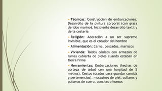 • Técnicas: Construcción de embarcaciones.
Desarrollo de la pintura corporal (con grasa
de lobo marino). Incipiente desarrollo textil y
de la cestería
• Religión: Adoración a un ser supremo
invisible, que es el creador del hombre
• Vivienda: Toldos cónicos con armazón de
ramas cubierta de pieles cuando estaban en
tierra firme
• Alimentación: Carne, pescados, mariscos
• Herramientas: Embarcaciones (hechas de
corteza de árbol con una longitud de 5
metros). Cestos (usados para guardar comida
y pertenencias), mocasines de piel, collares y
pulseras de cuero, conchas o huesos
 