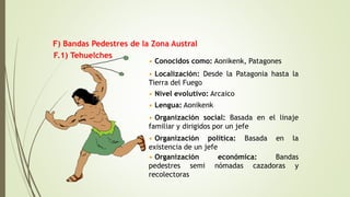 F.1) Tehuelches
• Conocidos como: Aonikenk, Patagones
• Localización: Desde la Patagonia hasta la
Tierra del Fuego
• Nivel evolutivo: Arcaico
• Lengua: Aonikenk
• Organización social: Basada en el linaje
familiar y dirigidos por un jefe
• Organización política: Basada en la
existencia de un jefe
• Organización económica: Bandas
pedestres semi nómadas cazadoras y
recolectoras
F) Bandas Pedestres de la Zona Austral
 
