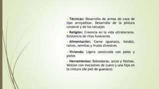 • Técnicas: Desarrollo de armas de caza de
tipo arrojadizas. Desarrollo de la pintura
corporal y de los tatuajes
• Religión: Creencia en la vida ultraterrena.
Existencia de ritos funerarios
• Vivienda: Ligera construida con palos y
pieles
• Alimentación: Carne (guanaco, ñandú),
raíces, semillas y frutos silvestres
• Herramientas: Boleadoras, arcos y flechas.
Vestían con mocasines de cuero y una faja en
la cintura (de piel de guanaco)
 