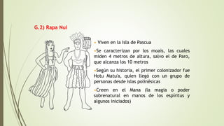 • Viven en la Isla de Pascua
•Se caracterizan por los moais, las cuales
miden 4 metros de altura, salvo el de Paro,
que alcanza los 10 metros
•Según su historia, el primer colonizador fue
Hotu Matu'a, quien llegó con un grupo de
personas desde islas polinésicas
•Creen en el Mana (la magia o poder
sobrenatural en manos de los espíritus y
algunos iniciados)
G.2) Rapa Nui
 