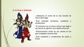 • Habitaron el norte de la isla Grande de
Tierra del Fuego
•Eran nómadas terrestres, cazadores y
recolectores
•El contacto con la nueva cultura que llegó a
sus tierras le significó una rápida extinción
•Prácticamente vivían en sus canoas en las
que navegaban durante días
•Eran cazadores y recolectores de raíces y
frutos
G.3) Onas o Selknam
 
