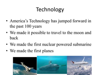 Technology
• America’s Technology has jumped forward in
the past 100 years
• We made it possible to travel to the moon and
back
• We made the first nuclear powered submarine
• We made the first planes