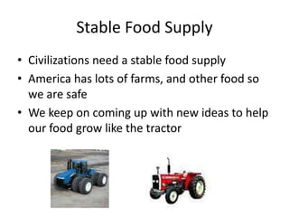 Stable Food Supply
• Civilizations need a stable food supply
• America has lots of farms, and other food so
we are safe
• We keep on coming up with new ideas to help
our food grow like the tractor