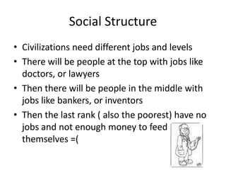 Social Structure
• Civilizations need different jobs and levels
• There will be people at the top with jobs like
doctors, or lawyers
• Then there will be people in the middle with
jobs like bankers, or inventors
• Then the last rank ( also the poorest) have no
jobs and not enough money to feed
themselves =(