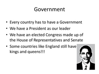 Government
• Every country has to have a Government
• We have a President as our leader
• We have an elected Congress made up of
the House of Representatives and Senate
• Some countries like England still have
kings and queens!!!