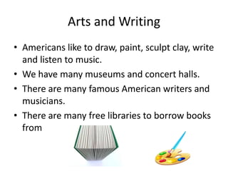 Arts and Writing
• Americans like to draw, paint, sculpt clay, write
and listen to music.
• We have many museums and concert halls.
• There are many famous American writers and
musicians.
• There are many free libraries to borrow books
from