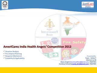 AmeriCares India Health Angels’ Competition 2012
 Situation Analysis
 Pre-emptive Planning
 Response Mechanism                                                        Presented By:
 Scalability & Applicability                                             Team – Active Y
                                                                           Abstract no 20
                                         Shanu Singh(shanuchaudhery@gmail.com), PGDITM5
                                       Sundeep Ankisetty(sandy.ahnk@gmail.com), PGDITM5
 