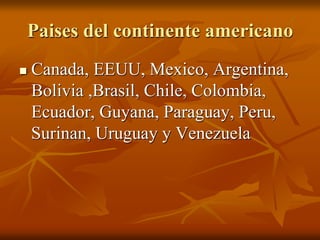 Paises del continente americano
Canada, EEUU, Mexico, Argentina,
Bolivia ,Brasil, Chile, Colombia,
Ecuador, Guyana, Paraguay, Peru,
Surinan, Uruguay y Venezuela