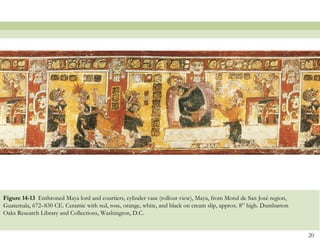 Figure 14-13 Enthroned Maya lord and courtiers, cylinder vase (rollout view), Maya, from Motul de San José region,
Guatemala, 672–830 CE. Ceramic with red, rose, orange, white, and black on cream slip, approx. 8” high. Dumbarton
Oaks Research Library and Collections, Washington, D.C.


                                                                                                                     20
 