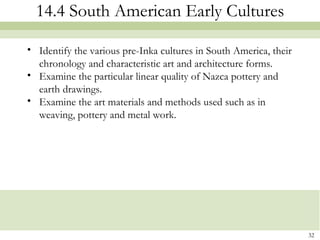 14.4 South American Early Cultures

• Identify the various pre-Inka cultures in South America, their
  chronology and characteristic art and architecture forms.
• Examine the particular linear quality of Nazca pottery and
  earth drawings.
• Examine the art materials and methods used such as in
  weaving, pottery and metal work.




                                                                   32
 