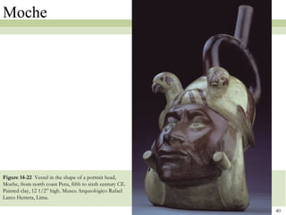 Moche




Figure 14-22 Vessel in the shape of a portrait head,
Moche, from north coast Peru, fifth to sixth century CE.
Painted clay, 12 1/2” high. Museu Arqueológico Rafael
Larco Herrera, Lima.

                                                           40
 