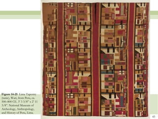 Figure 14-25 Lima Tapestry
(tunic), Wari, from Peru, ca.
500–800 CE. 3’ 3 3/8” x 2’ 11
3/8”. National Museum of
Archeology, Anthropology,
and History of Peru, Lima.
                                43
 